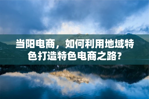 当阳电商，如何利用地域特色打造特色电商之路？