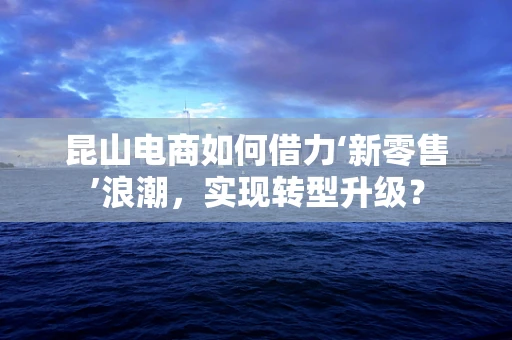 昆山电商如何借力‘新零售’浪潮，实现转型升级？